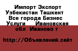 Импорт-Экспорт Узбекистан Ташкент  - Все города Бизнес » Услуги   . Ивановская обл.,Иваново г.